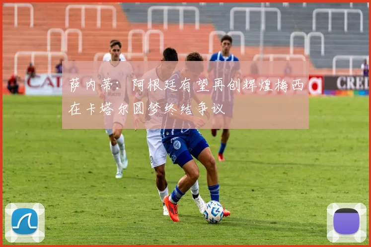 萨内蒂：阿根廷有望再创辉煌梅西在卡塔尔圆梦终结争议