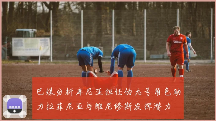 巴媒分析库尼亚担任伪九号角色助力拉菲尼亚与维尼修斯发挥潜力