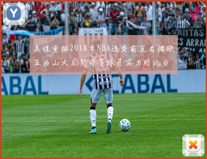 美媒重排2018年NBA选秀前五名揭晓亚历山大东契奇等球员实力对比分析