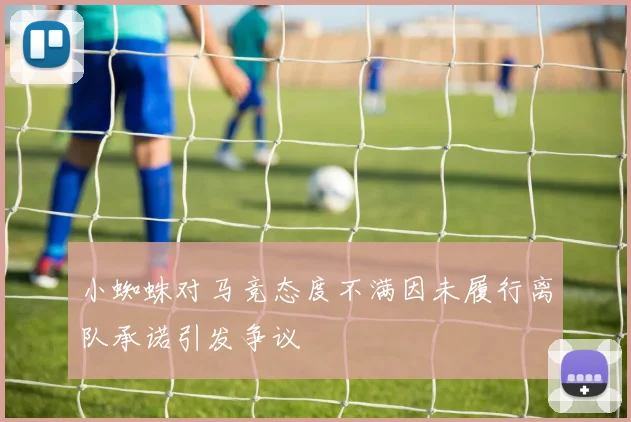 小蜘蛛对马竞态度不满因未履行离队承诺引发争议